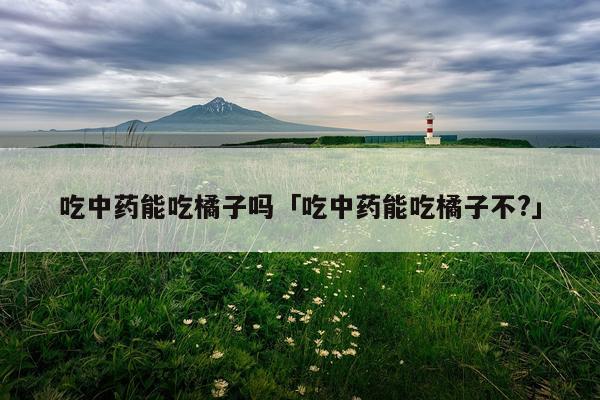 吃中药能吃橘子吗「吃中药能吃橘子不?」