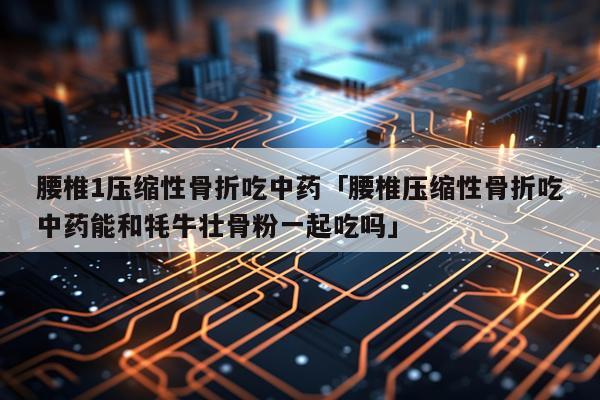 腰椎1压缩性骨折吃中药「腰椎压缩性骨折吃中药能和牦牛壮骨粉一起吃吗」
