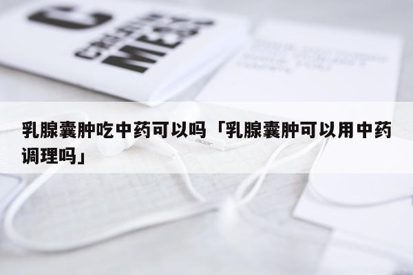 乳腺囊肿吃中药可以吗「乳腺囊肿可以用中药调理吗」