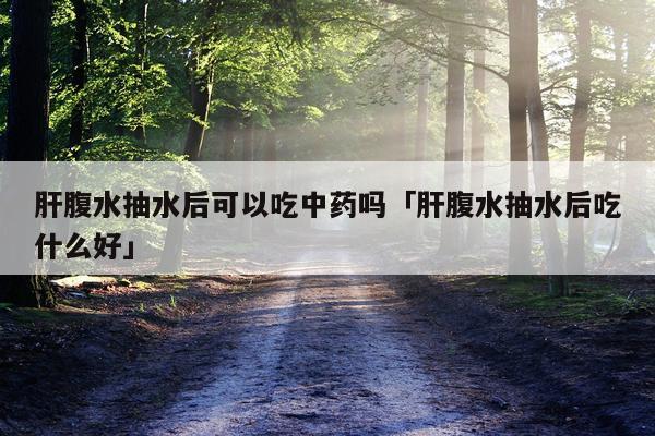 肝腹水抽水后可以吃中药吗「肝腹水抽水后吃什么好」