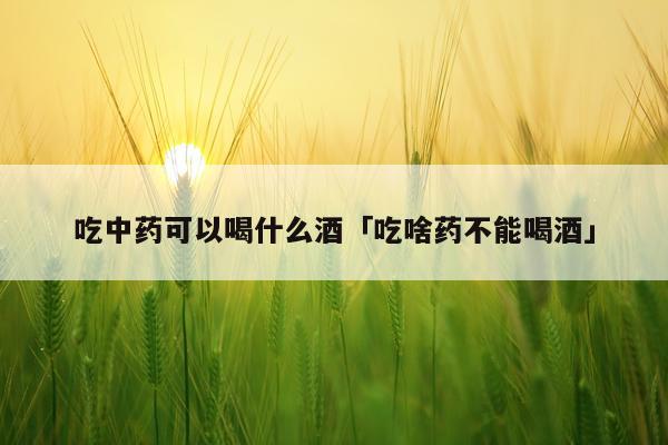 吃中药可以喝什么酒「吃啥药不能喝酒」