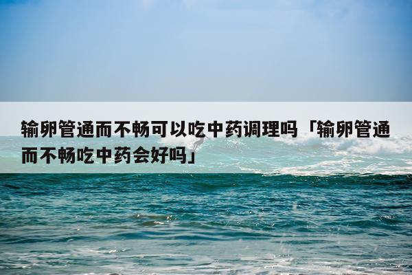 输卵管通而不畅可以吃中药调理吗「输卵管通而不畅吃中药会好吗」