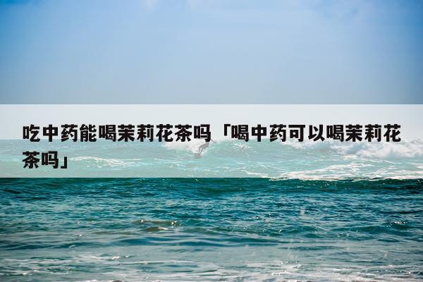 吃中药能喝茉莉花茶吗「喝中药可以喝茉莉花茶吗」