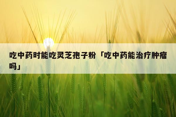 吃中药时能吃灵芝孢子粉「吃中药能治疗肿瘤吗」