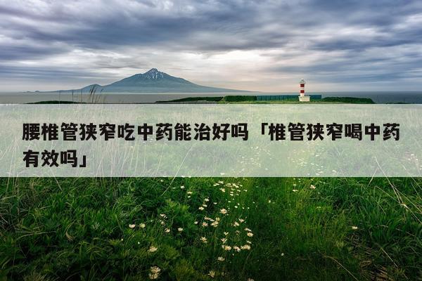 腰椎管狭窄吃中药能治好吗「椎管狭窄喝中药有效吗」