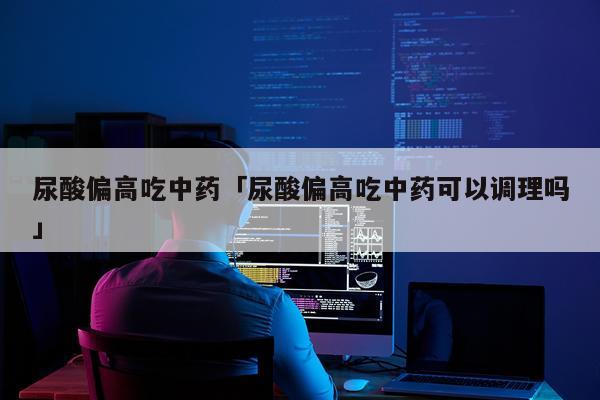 尿酸偏高吃中药「尿酸偏高吃中药可以调理吗」