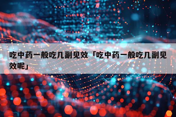 吃中药一般吃几副见效「吃中药一般吃几副见效呢」