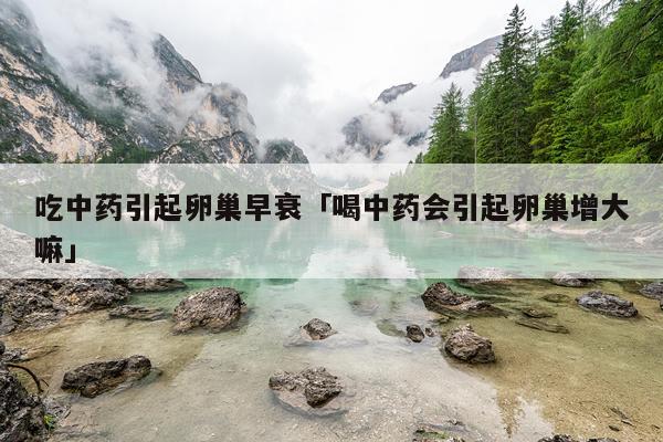 吃中药引起卵巢早衰「喝中药会引起卵巢增大嘛」