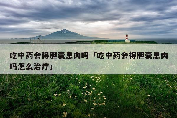 吃中药会得胆囊息肉吗「吃中药会得胆囊息肉吗怎么治疗」