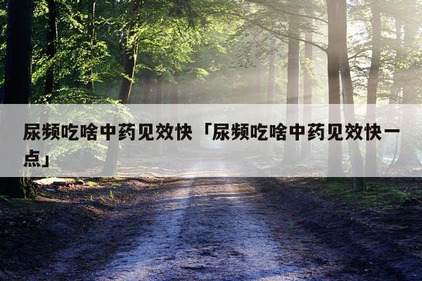 尿频吃啥中药见效快「尿频吃啥中药见效快一点」