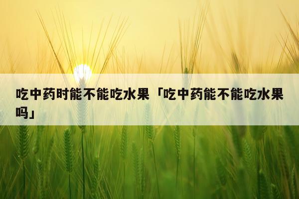 吃中药时能不能吃水果「吃中药能不能吃水果吗」