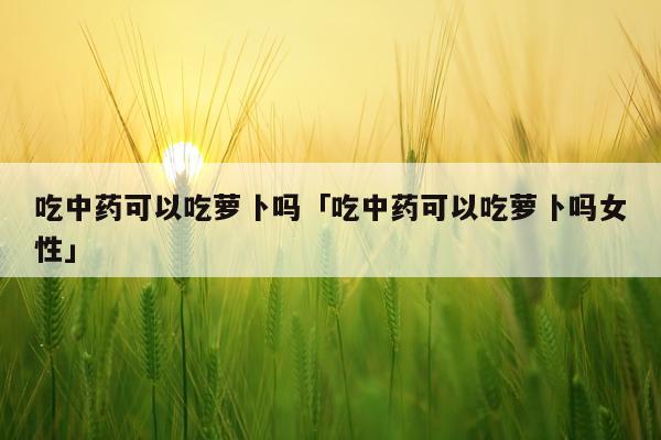 吃中药可以吃萝卜吗「吃中药可以吃萝卜吗女性」