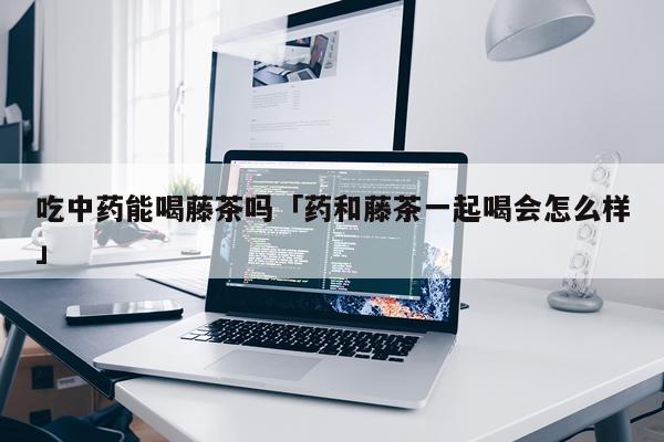 吃中药能喝藤茶吗「药和藤茶一起喝会怎么样」