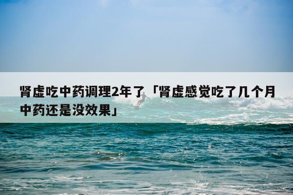 肾虚吃中药调理2年了「肾虚感觉吃了几个月中药还是没效果」