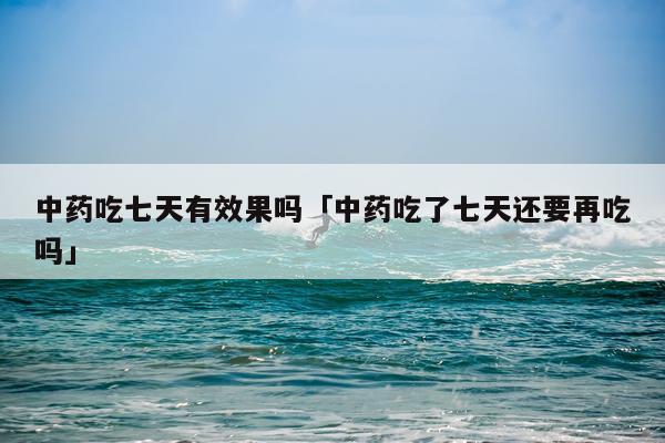 中药吃七天有效果吗「中药吃了七天还要再吃吗」