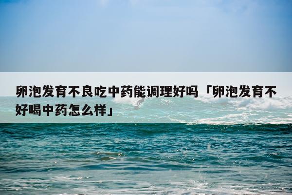 卵泡发育不良吃中药能调理好吗「卵泡发育不好喝中药怎么样」