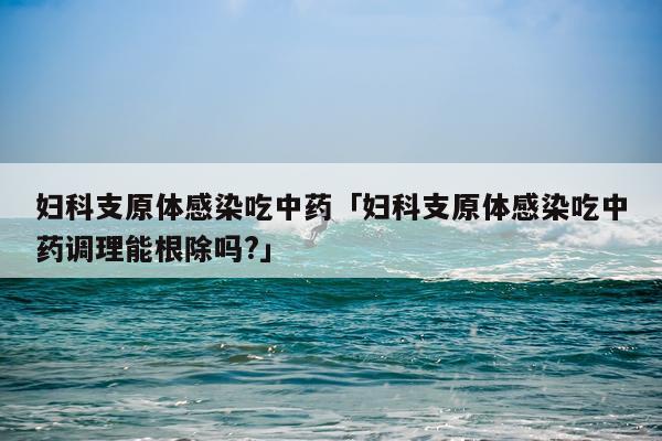 妇科支原体感染吃中药「妇科支原体感染吃中药调理能根除吗?」