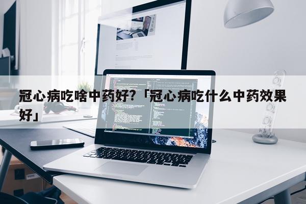 冠心病吃啥中药好?「冠心病吃什么中药效果好」