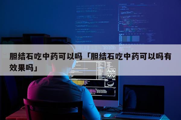 胆结石吃中药可以吗「胆结石吃中药可以吗有效果吗」
