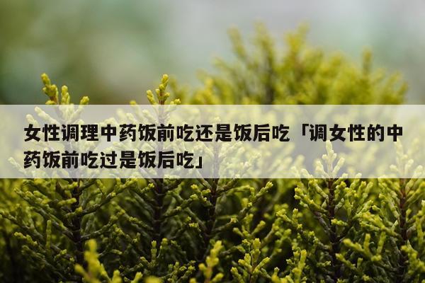女性调理中药饭前吃还是饭后吃「调女性的中药饭前吃过是饭后吃」