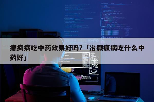 癫疯病吃中药效果好吗?「冶癫疯病吃什么中药好」