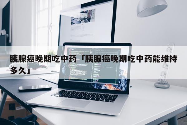 胰腺癌晚期吃中药「胰腺癌晚期吃中药能维持多久」