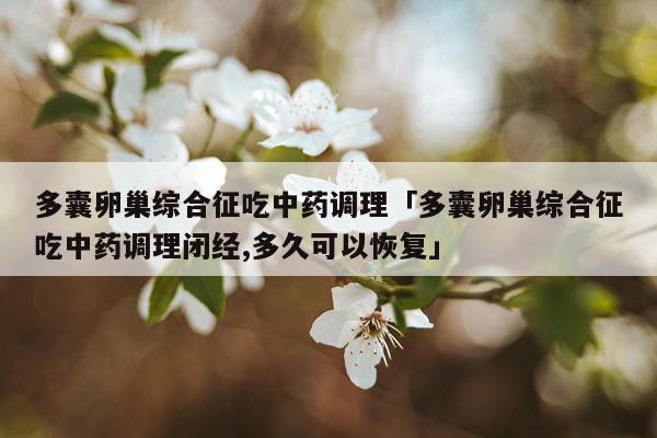 多囊卵巢综合征吃中药调理「多囊卵巢综合征吃中药调理闭经,多久可以恢复」
