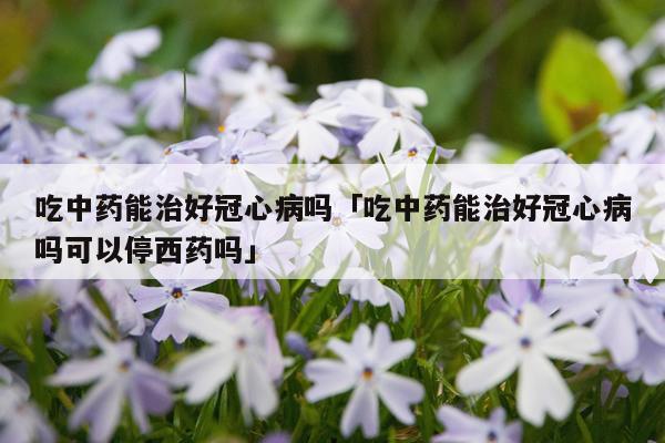 吃中药能治好冠心病吗「吃中药能治好冠心病吗可以停西药吗」