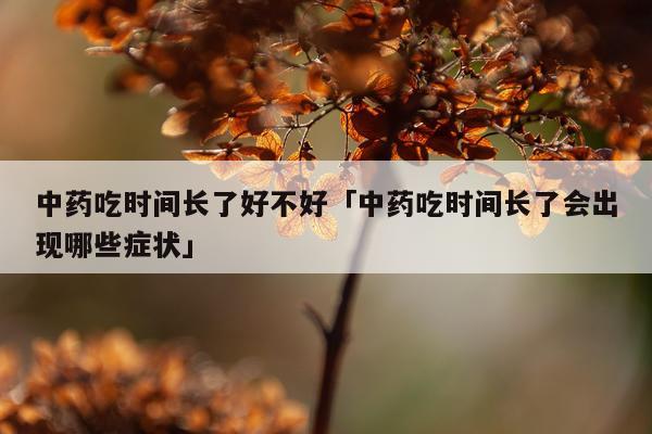 中药吃时间长了好不好「中药吃时间长了会出现哪些症状」
