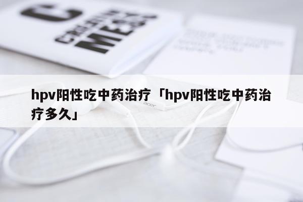 hpv阳性吃中药治疗「hpv阳性吃中药治疗多久」
